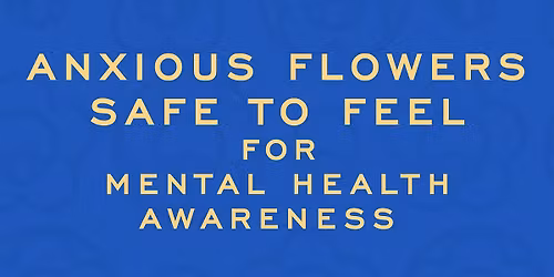 ANXIOUS FLOWERS: SAFE TO FEEL -  MENTAL HEALTH AWARENESS EXPERIENCE